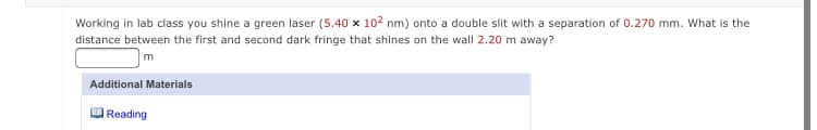 Working in lab class you shine a green laser (5.40 x 102 nm) onto a double slit with a separation of 0.270 mm. What is the
distance between the first and second dark fringe that shines on the wall 2.20 m away?
Additional Materials
Reading
