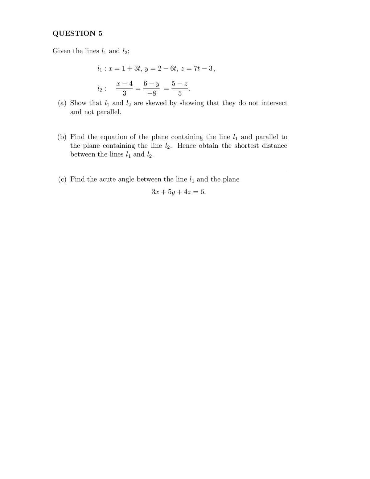 QUESTION 5
Given the lines l and l2;
l1:x = 1+ 3t, y = 2 - 6t, z = 7t – 3,
x – 4
12 :
6 – y
5 - z
3
-8
5.
(a) Show that l and l2 are skewed by showing that they do not intersect
and not parallel.
(b) Find the equation of the plane containing the line l1 and parallel to
the plane containing the line l2. Hence obtain the shortest distance
between the lines l1 and l2.
(c) Find the acute angle between the line ly and the plane
3x + 5y + 4z = 6.
