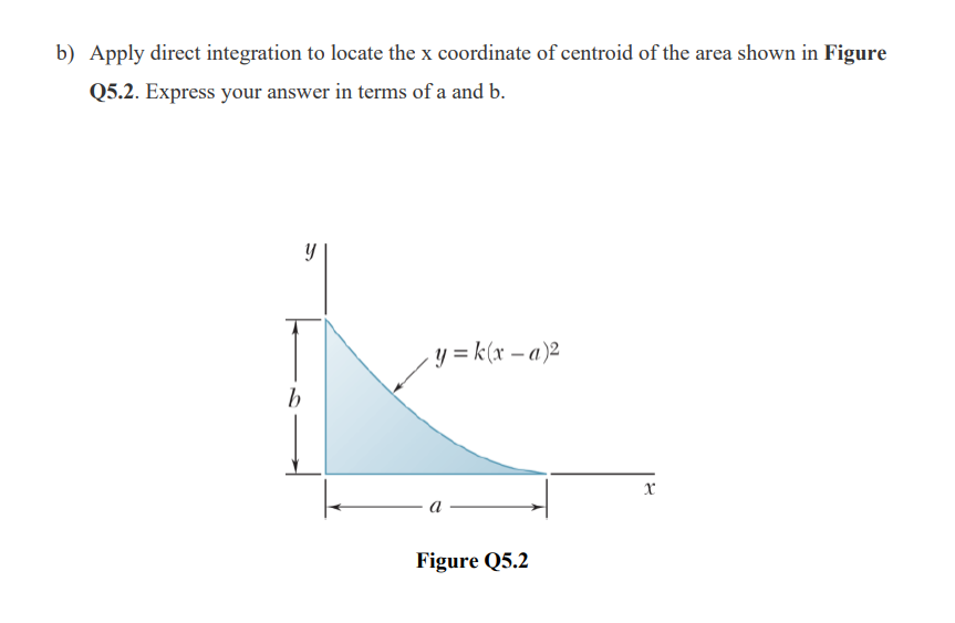 b) Apply direct integration to locate the x coordinate of centroid of the area shown in Figure
Q5.2. Express your answer in terms of a and b.
y = k(x – a)2
b
а
Figure Q5.2
