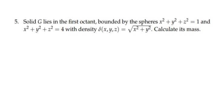 5. Solid G lies in the first octant, bounded by the spheres x2 + y? +z? = 1 and
x² + y² + z² = 4 with density 8(x, y, z) = /x² + y². Calculate its mass.
