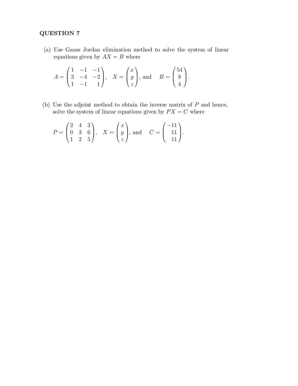 QUESTION 7
(a) Use Gauss Jordan elimination method to solve the system of linear
equations given by AX = B where
1
-1
-1
54
A =
3.
X =
and
B =
8.
1
-1
1
4
(b) Use the adjoint method to obtain the inverse matrix of P and hence,
solve the system of linear equations given by PX
= C where
- G) - 0- - ()
4 3
-11
P =
3 6
X =
and
C =
1
11
