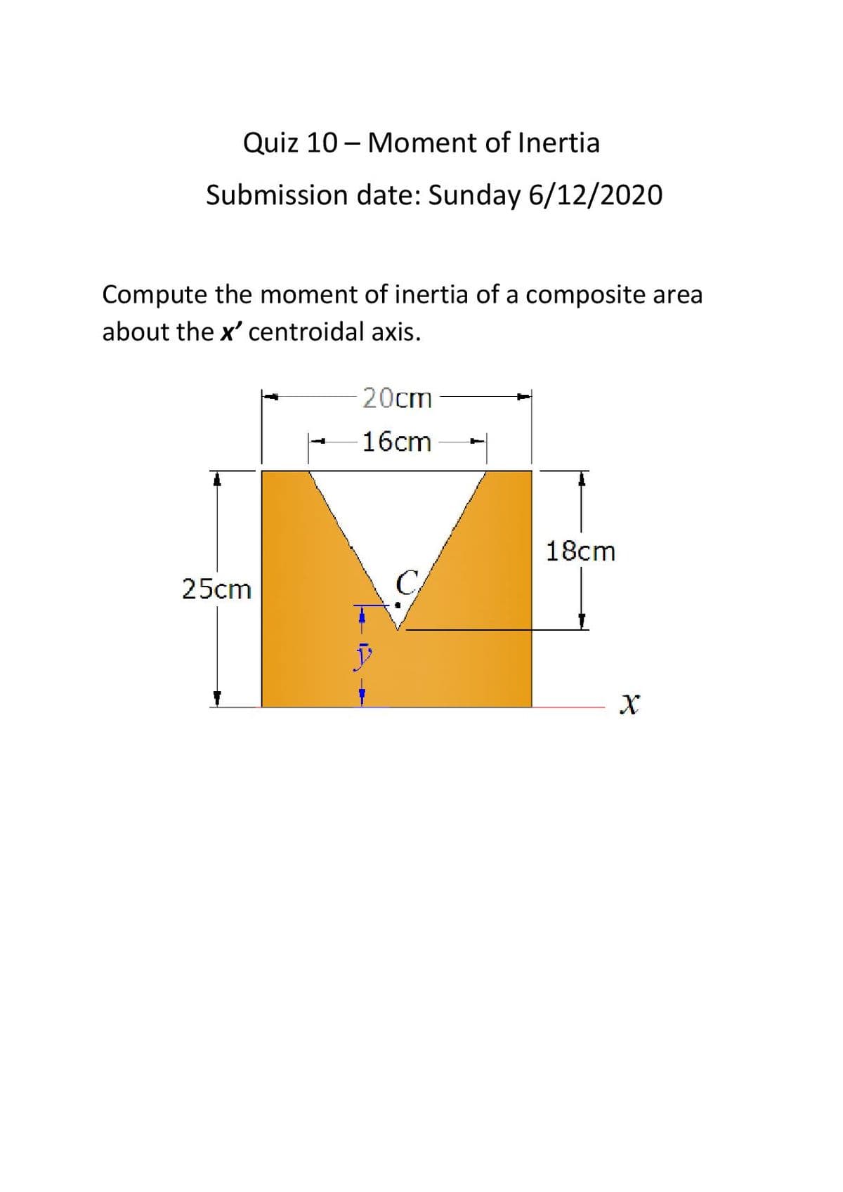 Quiz 10 - Moment of Inertia
Submission date: Sunday 6/12/2020
Compute the moment of inertia of a composite area
about the x' centroidal axis.
20cm
16cm
18cm
25cm
C
