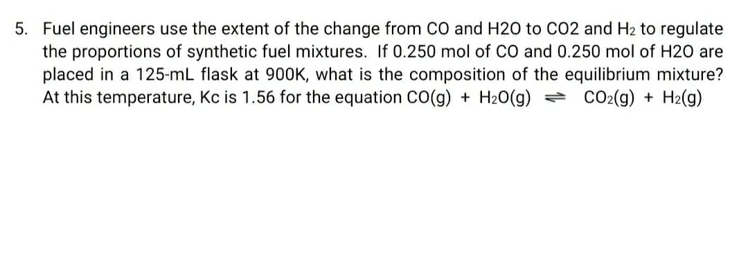 5. Fuel engineers use the extent of the change from CO and H20 to C02 and H2 to regulate
the proportions of synthetic fuel mixtures. If 0.250 mol of cO and 0.250 mol of H20 are
placed in a 125-mL flask at 900K, what is the composition of the equilibrium mixture?
At this temperature, Kc is 1.56 for the equation CO(g) + H20(g) = CO2(g) + H2(g)
