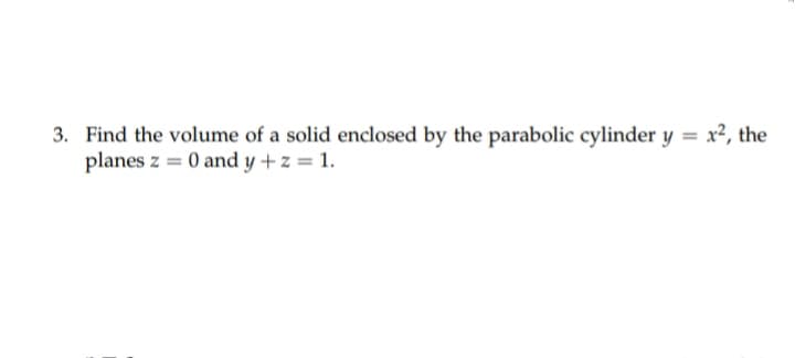 3. Find the volume of a solid enclosed by the parabolic cylinder y = x², the
planes z = 0 and y + z = 1.
