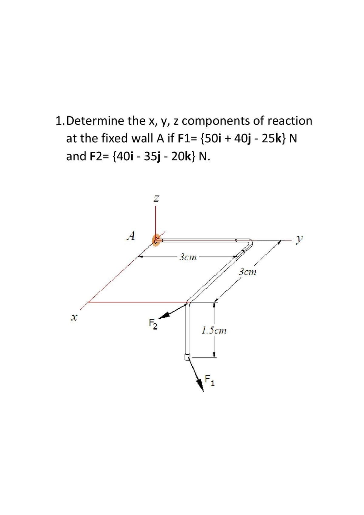 1.Determine the x, y, z components of reaction
at the fixed wall A if F1= {50i + 40j - 25k} N
and F2= {40i - 35j - 20k} N.
A
y
-3cm-
Зст
1.5ст
F1
