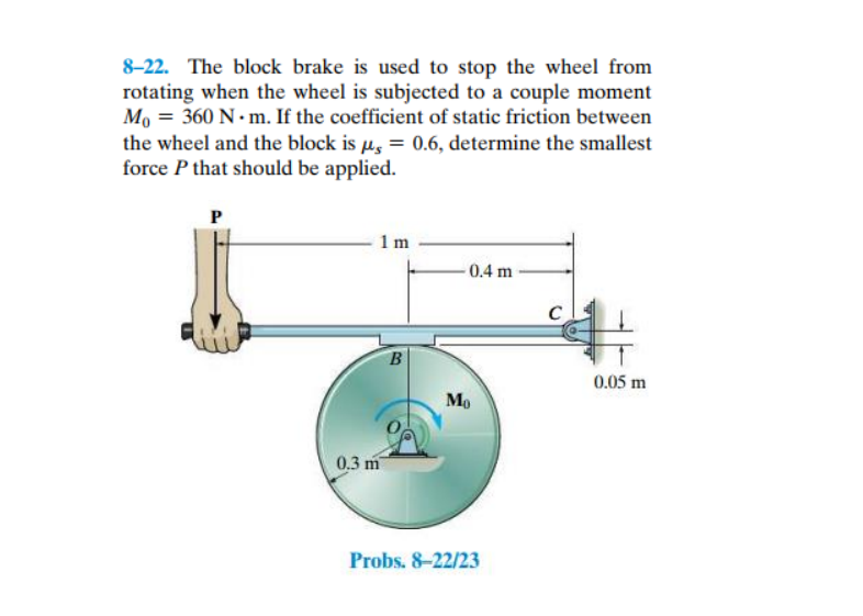 8-22. The block brake is used to stop the wheel from
rotating when the wheel is subjected to a couple moment
Mo = 360 N - m. If the coefficient of static friction between
the wheel and the block is µ, = 0.6, determine the smallest
force P that should be applied.
P
1 m
0.4 m
0.05 m
Mo
0.3 m
Probs. 8-22/23
