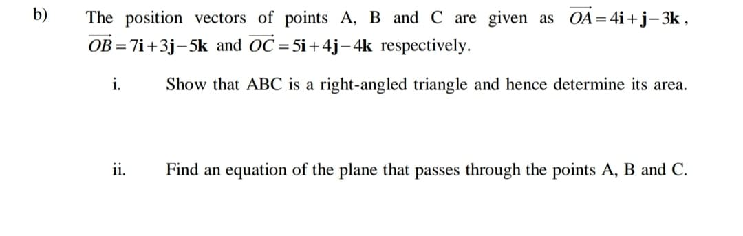 b)
The position vectors of points A, B and C are given as OA=4i+j– 3k ,
OB = 7i+3j-5k and OC=5i+4j- 4k respectively.
i.
Show that ABC is a right-angled triangle and hence determine its area.
ii.
Find an equation of the plane that passes through the points A, B and C.
