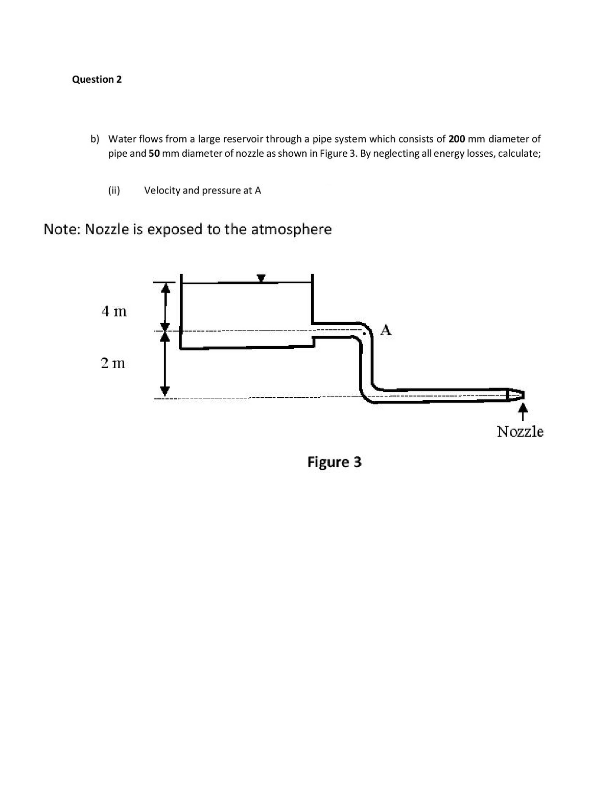 Question 2
b) Water flows from a large reservoir through a pipe system which consists of 200 mm diameter of
pipe and 50 mm diameter of nozzle as shown in Figure 3. By neglecting all energy losses, calculate;
(ii)
Velocity and pressure at A
Note: Nozzle is exposed to the atmosphere
4 m
2 m
Nozzle
Figure 3
