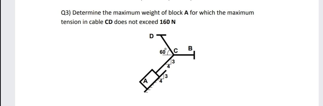 Q3) Determine the maximum weight of block A for which the maximum
tension in cable CD does not exceed 160 N
60
C
В
/3
