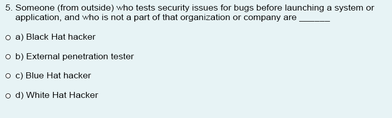 5. Someone (from outside) who tests security issues for bugs before launching a system or
application, and who is not a part of that organization or company are
o a) Black Hat hacker
o b) External penetration tester
o c) Blue Hat hacker
o d) White Hat Hacker
