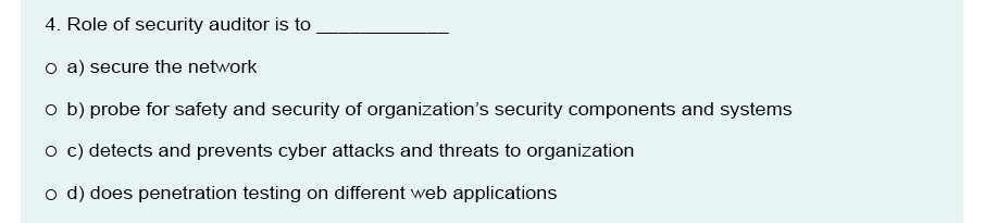 4. Role of security auditor is to
o a) secure the network
o b) probe for safety and security of organization's security components and systems
o c) detects and prevents cyber attacks and threats to organization
o d) does penetration testing on different web applications
