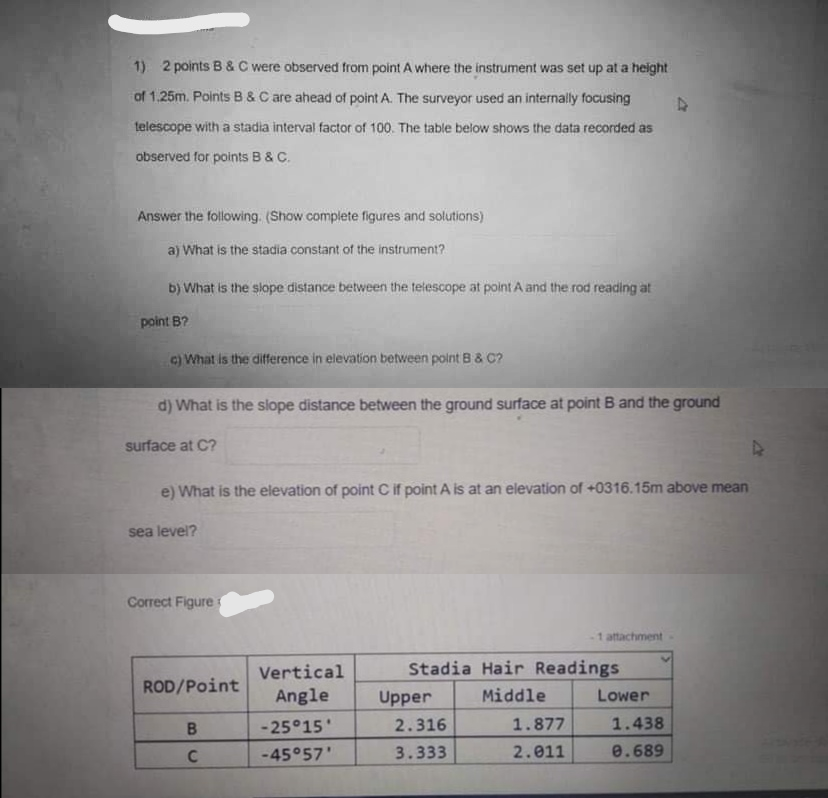 1) 2 points B & C were observed from point A where the instrument was set up at a height
of 1.25m. Points B &C are ahead of point A. The surveyor used an internally focusing
telescope with a stadia interval factor of 100. The table below shows the data recorded as
observed for points B & C.
Answer the following. (Show complete figures and solutions)
a) What is the stadia constant of the instrument?
b) What is the slope distance between the telescope at point A and the rod reading at
point B?
c) What is the difference in elevation between point B & C?
d) What is the slope distance between the ground surface at point B and the ground
surface at C?
e) What is the elevation of point C if point A is at an elevation of +0316.15m above mean
sea level?
Correct Figure
1 attachment
Vertical
Stadia Hair Readings
ROD/Point
Angle
Upper
Middle
Lower
B
-25°15
2.316
1.877
1.438
-45°57'
3.333
2.011
e.689
