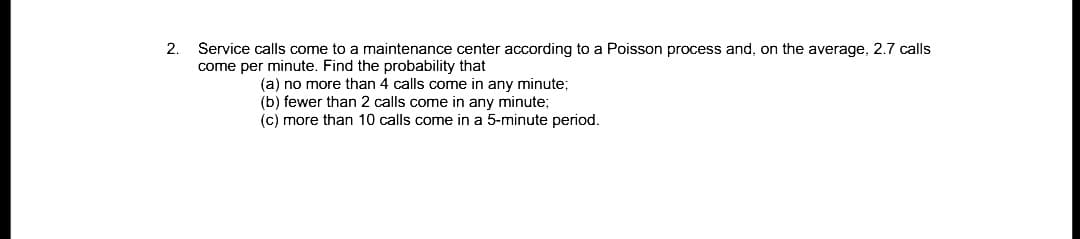 Service calls come to a maintenance center according to a Poisson process and, on the average, 2.7 calls
come per minute. Find the probability that
2.
(a) no more than 4 calls come in any minute;
(b) fewer than 2 calls come in any minute;
(c) more than 10 calls come in a 5-minute period.
