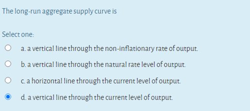 The long-run aggregate supply curve is
Select one:
O a.a vertical line through the non-inflationary rate of output.
O b.a vertical line through the natural rate level of output.
O ca horizontal line through the current level of output.
d. a vertical line through the current level of output.
