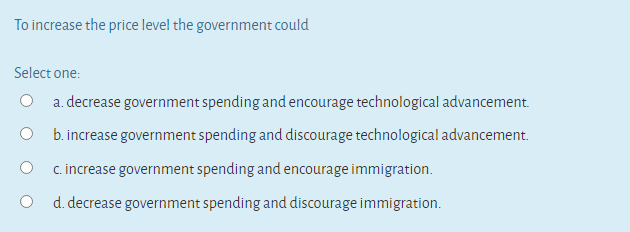 To increase the price level the government could
Select one:
a. decrease government spending and encourage technological advancement.
O b. increase government spending and discourage technological advancement.
c. increase government spending and encourage immigration.
d. decrease government spending and discourage immigration.
