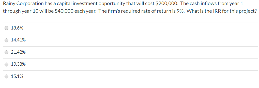 Rainy Corporation has a capital investment opportunity that will cost $200,000. The cash inflows from year 1
through year 10 will be $40,000 each year. The firm's required rate of return is 9%. What is the IRR for this project?
18.6%
14.41%
21.42%
19.38%
15.1%
