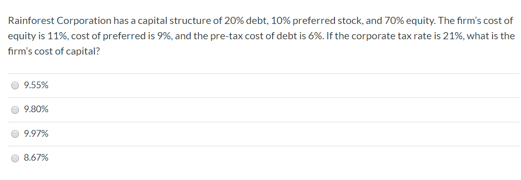 Rainforest Corporation has a capital structure of 20% debt, 10% preferred stock, and 70% equity. The firm's cost of
equity is 11%, cost of preferred is 9%, and the pre-tax cost of debt is 6%. If the corporate tax rate is 21%, what is the
firm's cost of capital?
9.55%
9.80%
9.97%
8.67%
