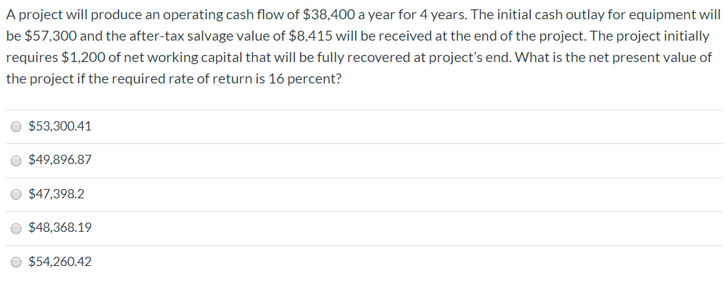 A project will produce an operating cash flow of $38,400 a year for 4 years. The initial cash outlay for equipment will
be $57,300 and the after-tax salvage value of $8,415 will be received at the end of the project. The project initially
requires $1,2000 of net working capital that will be fully recovered at project's end. What is the net present value of
the project if the required rate of return is 16 percent?
O $53,300.41
O $49,896.87
$47,398.2
$48,368.19
O $54,260.42
