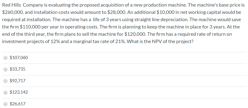 Red Hills Company is evaluating the proposed acquisition of a new production machine. The machine's base price is
$260,000, and installation costs would amount to $28,000. An additional $10,000 in net working capital would be
required at installation. The machine has a life of 3 years using straight line depreciation. The machine would save
the firm $110,000 per year in operating costs. The firm is planning to keep the machine in place for 3 years. At the
end of the third year, the firm plans to sell the machine for $120,000. The firm has a required rate of return on
investment projects of 12% and a marginal tax rate of 21%. What is the NPV of the project?
O $107,060
O $33,735
O $92,717
O $123,142
O $26,617
