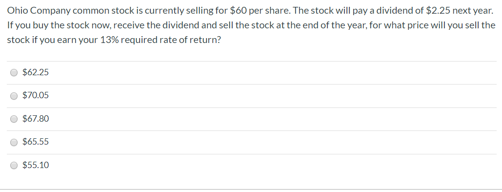 Ohio Company common stock is currently selling for $6O per share. The stock will pay a dividend of $2.25 next year.
If you buy the stock now, receive the dividend and sell the stock at the end of the year, for what price will you sell the
stock if you earn your 13% required rate of return?
O $62.25
O $70.05
$67.80
$65.55
O $55.10
