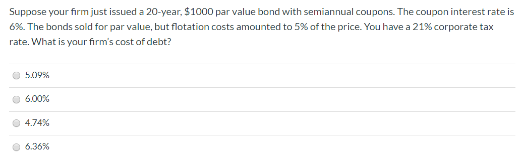 Suppose your firm just issued a 20-year, $1000 par value bond with semiannual coupons. The coupon interest rate is
6%. The bonds sold for par value, but flotation costs amounted to 5% of the price. You have a 21% corporate tax
rate. What is your firm's cost of debt?
5.09%
O 6.00%
4.74%
6.36%

