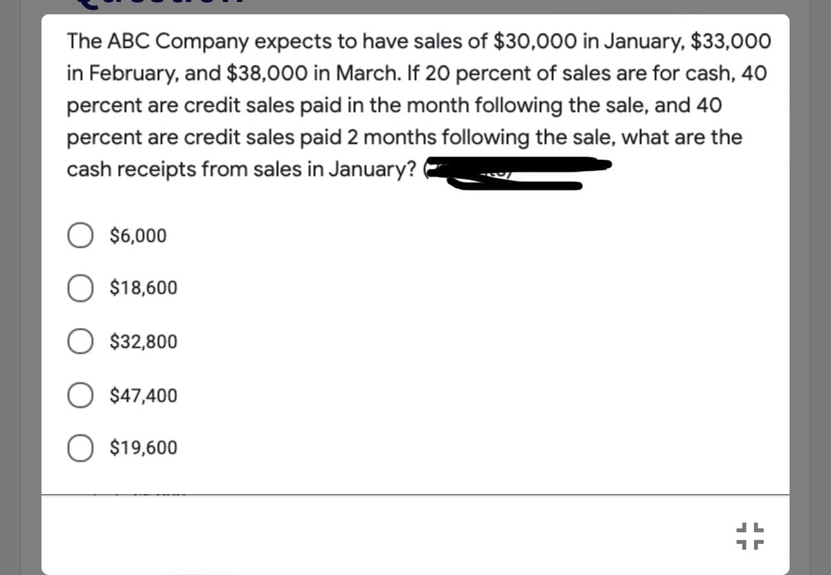 The ABC Company expects to have sales of $30,000 in January, $33,000
in February, and $38,000 in March. If 20 percent of sales are for cash, 40
percent are credit sales paid in the month following the sale, and 40
percent are credit sales paid 2 months following the sale, what are the
cash receipts from sales in January?
O $6,000
O $18,600
O $32,800
O $47,400
$19,600
