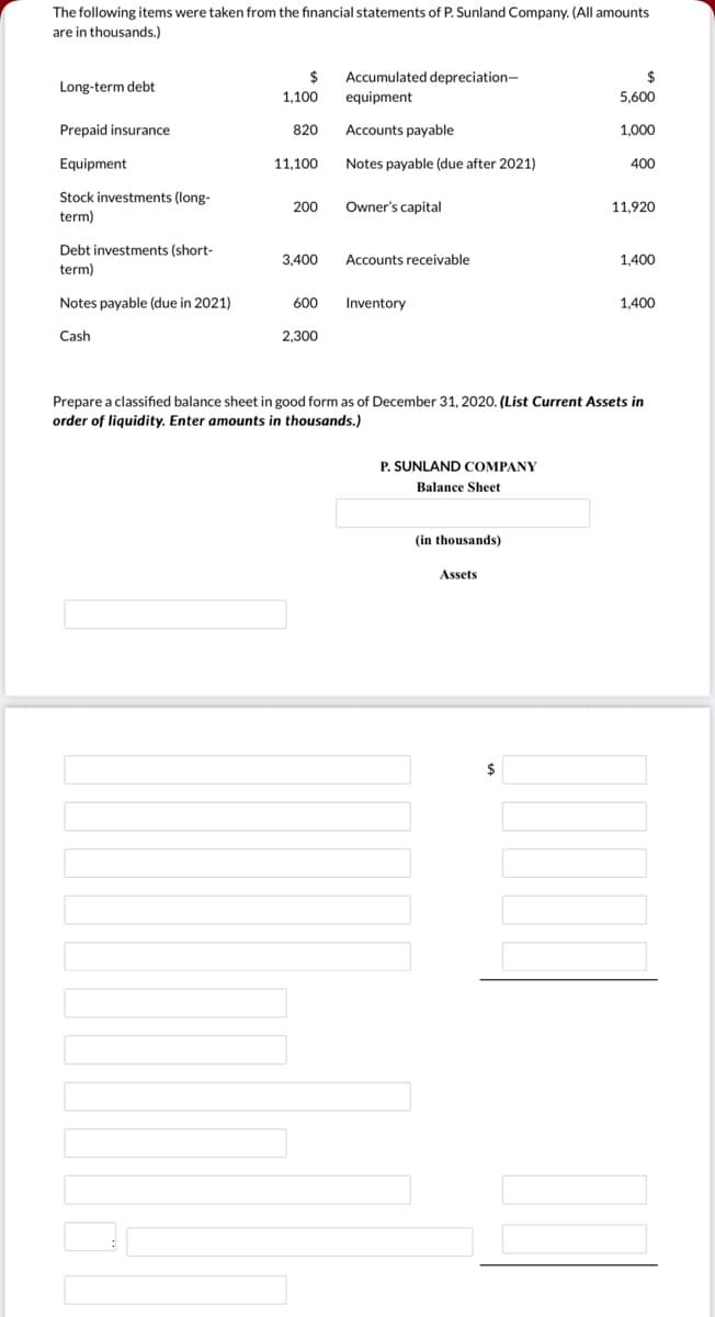 The following items were taken from the financial statements of P. Sunland Company. (All amounts
are in thousands.)
$
1,100
Accumulated depreciation-
equipment
Long-term debt
5,600
Prepaid insurance
820
Accounts payable
1,000
Equipment
11,100
Notes payable (due after 2021)
400
Stock investments (long-
200
Owner's capital
11,920
term)
Debt investments (short-
3,400
Accounts receivable
1,400
term)
Notes payable (due in 2021)
600
Inventory
1,400
Cash
2,300
Prepare a classified balance sheet in good form as of December 31, 2020. (List Current Assets in
order of liquidity. Enter amounts in thousands.)
P. SUNLAND COMPANY
Balance Sheet
(in thousands)
Assets
$
