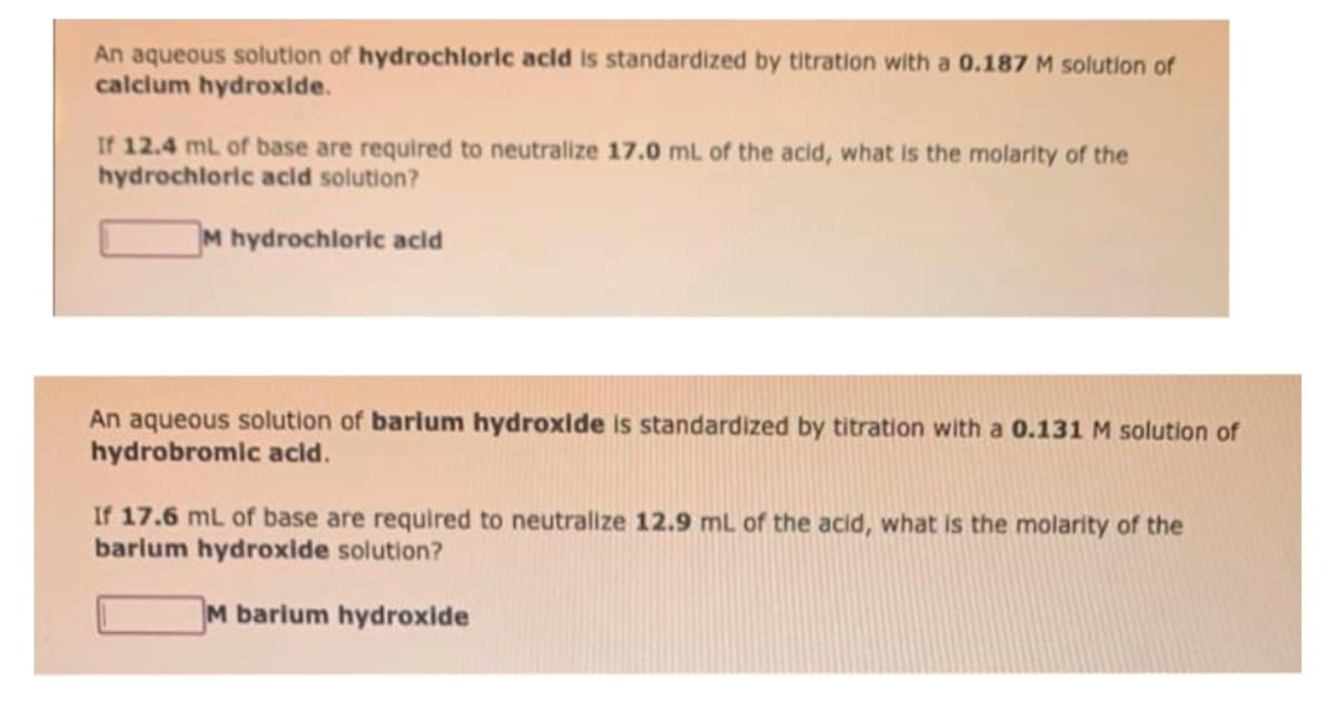 An aqueous solution of hydrochloric acid is standardized by titration with a 0.187 M solution of
calcium hydroxide.
If 12.4 mL of base are required to neutralize 17.0 mL of the acid, what is the molarity of the
hydrochloric acid solution?
M hydrochloric acid
An aqueous solution of barium hydroxide is standardized by titration with a 0.131 M solution of
hydrobromic acid.
If 17.6 mL of base are required to neutralize 12.9 mL of the acid, what is the molarity of the
barium hydroxide solution?
M barium hydroxide