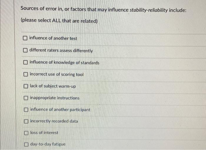 Sources of error in, or factors that may influence stability-reliability include:
(please select ALL that are related)
influence of another test
different raters assess differently
O influence of knowledge of standards
O incorrect use of scoring tool
O lack of subject warm-up
O inappropriate instructions
influence of another participant
O incorrectly recorded data
O loss of interest
O day-to-day fatigue
