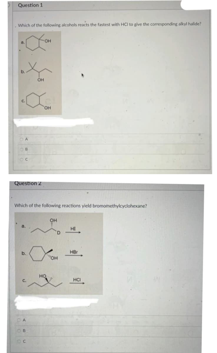Question 1
Which of the following alcohols reacts the fastest with HCI to give the corresponding alkyl halide?
0.
b.
OA
B
Oc
Question 2
b.
A
OH
ОН
Which of the following reactions yield bromomethylcyclohexane?
Ов
oc
OH
НО
OH
D
"Он
HI
HBr
HCI