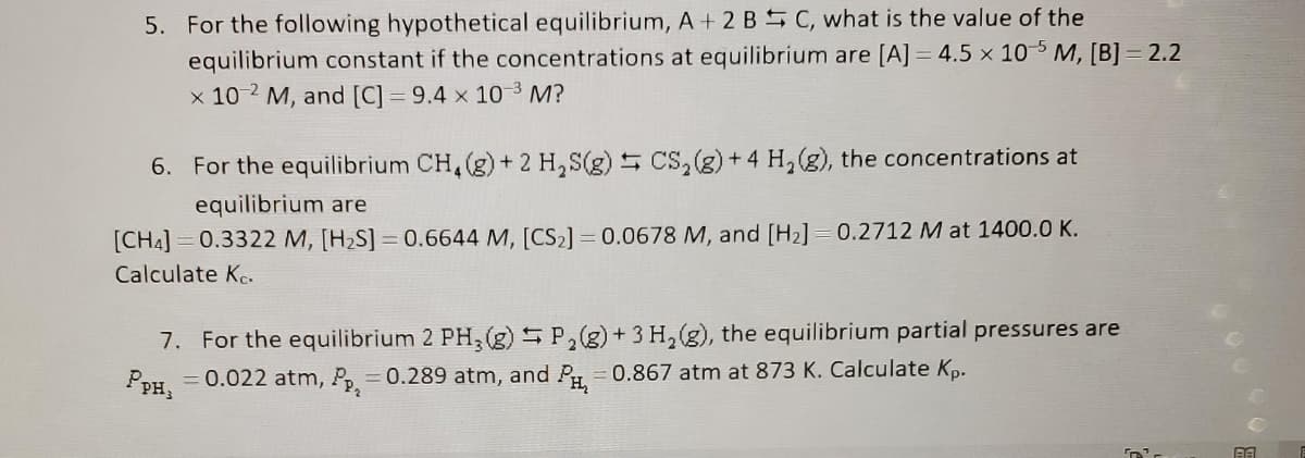 5. For the following hypothetical equilibrium, A +2 BC, what is the value of the
equilibrium constant if the concentrations at equilibrium are [A] = 4.5 x 105 M, [B] 2.2
x 10-2 M, and [C] = 9.4 x 10-³ M?
6. For the equilibrium CH4 (g) + 2 H₂S(g)
CS₂(g) + 4 H₂(g), the concentrations at
equilibrium are
[CH4] 0.3322 M, [H₂S] = 0.6644 M, [CS₂] = 0.0678 M, and [H₂] = 0.2712 M at 1400.0 K.
Calculate Ke.
17
7. For the equilibrium 2 PH3(g) P₂(g) + 3 H₂(g), the equilibrium partial pressures are
= 0.022 atm, Pp, = 0.289 atm, and PH₂ = 0.867 atm at 873 K. Calculate Kp.
PPH;
BA