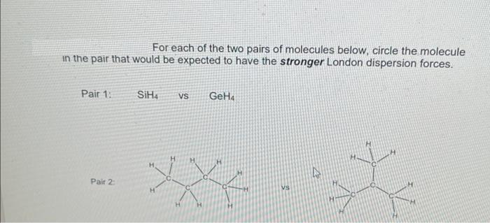 For each of the two pairs of molecules below, circle the molecule
in the pair that would be expected to have the stronger London dispersion forces.
Pair 1:
SiH,
GeHa
vs
H.
Pair 2:
Vs
H.
