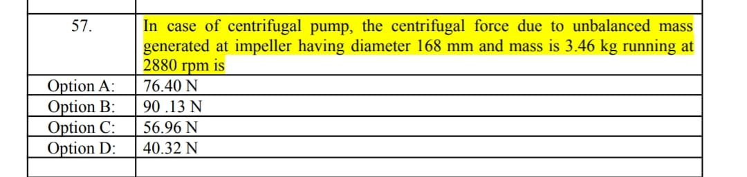 In case of centrifugal pump, the centrifugal force due to unbalanced mass
generated at impeller having diameter 168 mm and mass is 3.46 kg running at
2880 rpm is
57.
Option A:
Option B:
Option C:
Option D:
76.40 N
90.13 N
56.96 N
40.32 N
