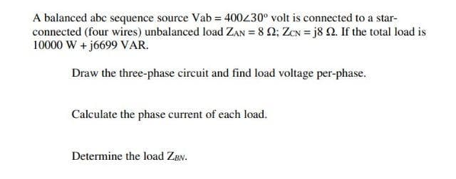 A balanced abc sequence source Vab= 400230° volt is connected to a star-
connected (four wires) unbalanced load ZAN = 8 2; ZCN = j8 2. If the total load is
10000 W + j6699 VAR.
Draw the three-phase circuit and find load voltage per-phase.
Calculate the phase current of each load.
Determine the load ZBN.