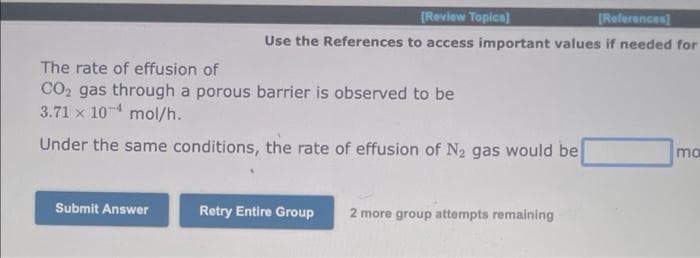 [Review Topics]
[References]
Use the References to access important values if needed for
The rate of effusion of
CO₂ gas through a porous barrier is observed to be
3.71 x 10¹ mol/h.
Under the same conditions, the rate of effusion of N₂ gas would be
Submit Answer
Retry Entire Group
2 more group attempts remaining
mo