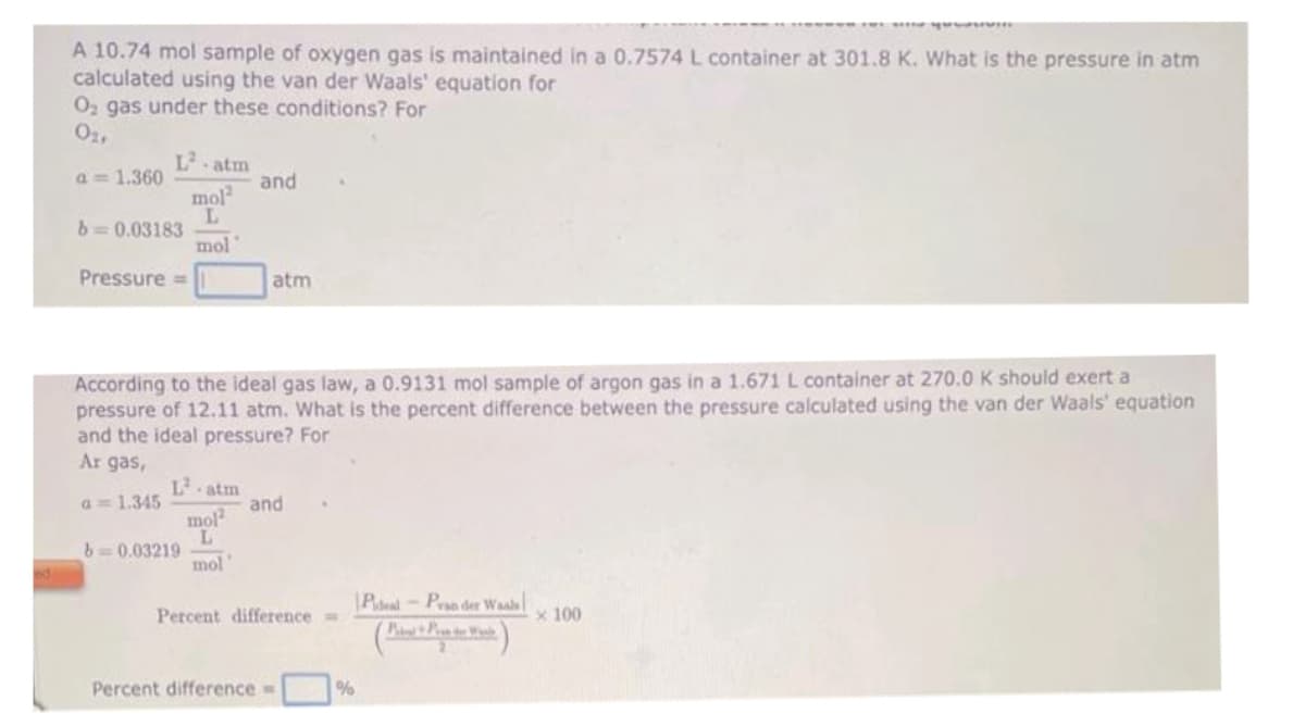 A 10.74 mol sample of oxygen gas is maintained in a 0.7574 L container at 301.8 K. What is the pressure in atm
calculated using the van der Waals' equation for
O₂ gas under these conditions? For
0₂,
a= 1.360
L-atm
mol2
L
mol
b=0.03183
Pressure =
b=0.03219
and
According to the ideal gas law, a 0.9131 mol sample of argon gas in a 1.671 L container at 270.0 K should exert a
pressure of 12.11 atm. What is the percent difference between the pressure calculated using the van der Waals' equation
and the ideal pressure? For
Ar gas,
a = 1.345
mol2
L
mol
atm
and
Percent difference=
Percent difference=
%
Pideal-Pran der Waals
(PP)
x 100
