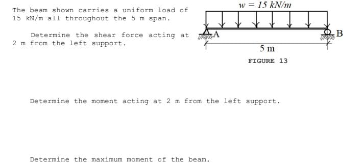 w = 15 kN/m
The beam shown carries a uniform load of
15 kN/m all throughout the 5 m span.
Determine the shear force acting at A
2 m from the left support.
5 m
FIGURE 13
Determine the moment acting at 2 m from the left support.
Determine the maximum moment of the beam.
