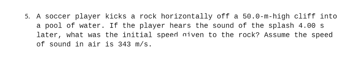 5. A soccer player kicks a rock horizontally off a 50.0-m-high cliff into
a pool of water. If the player hears the sound of the splash 4.00 s
later, what was the initial speed aiven to the rock? Assume the speed
of sound in air is 343 m/s.
