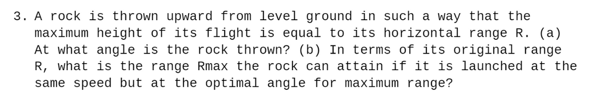 3. A rock is thrown upward from level ground in such a way that the
maximum height of its flight is equal to its horizontal range R. (a)
At what angle is the rock thrown? (b) In terms of its original range
R, what is the range Rmax the rock can attain if it is launched at the
same speed but at the optimal angle for maximum range?
