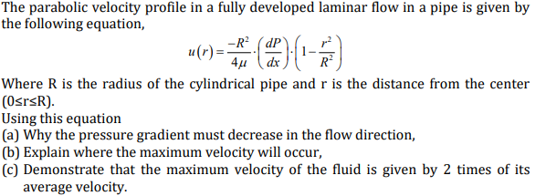 The parabolic velocity profile in a fully developed laminar flow in a pipe is given by
the following equation,
-R? ( dP
u(r)=:
4µ (dx
R
Where R is the radius of the cylindrical pipe and r is the distance from the center
(OsrsR).
Using this equation
(a) Why the pressure gradient must decrease in the flow direction,
(b) Explain where the maximum velocity will occur,
(c) Demonstrate that the maximum velocity of the fluid is given by 2 times of its
average velocity.
