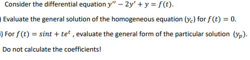 Consider the differential equation y" – 2y' + y = f(t).
Evaluate the general solution of the homogeneous equation (y.) for f (t) = 0.
i) For f (t) = sint + tet , evaluate the general form of the particular solution (yp).
Do not calculate the coefficients!

