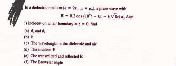 In a dielectric medium (e = 96,. A = Ho), a plane wave with
%3D
H = 0.2 cos (10'r - kx - kV8:) a, A/m
is incident on an air boundary at z = 0, find
(a) 0, and 6,
(b) k
(c) The wavelength in the dielectric and air
(d) The incident E
(e) The transmitted and reflected E
() The Brewster angle
