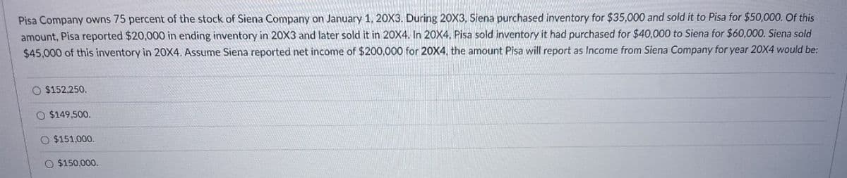 Pisa Company owns 75 percent of the stock of Siena Company on January 1, 20X3. During 20X3, Siena purchased inventory for $35,000 and sold it to Pisa for $50,000. Of this
amount, Pisa reported $20,000 in ending inventory in 20X3 and later sold it in 20X4. In 20X4, Pisa sold inventory it had purchased for $40,000 to Siena for $60,000. Siena sold
$45,000 of this inventory in 20X4. Assume Siena reported net income of $200,000 for 20X4, the amount Pisa will report as Income from Siena Company for year 20X4 would be:
O $152,250.
$149,500.
$151,000.
O $150,000.