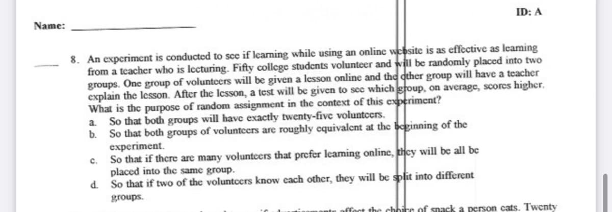 Name:
ID: A
8. An experiment is conducted to sce if learning while using an online website is as effective as leaming
from a teacher who is lecturing. Fifty college students volunteer and will be randomly placed into two
groups. One group of voluntcers will be given a lesson online and the qther group will have a teacher
explain the lesson. After the lcsson, a test will be given to sec which group, on average, scores higher.
What is the purpose of random assignment in the context of this experiment?
So that both groups will have exactly twenty-five voluntcers.
b.
a.
So that both groups of voluntcers are roughly cquivalcnt at the beginning of the
experiment.
So that if there are many voluntcers that prefer leaming online, thcy will be all be
placed into the same group.
d So that if two of the voluntcers know each other, they will be split into different
c.
groups.
ffect the choire of snack a person cats. Twenty
