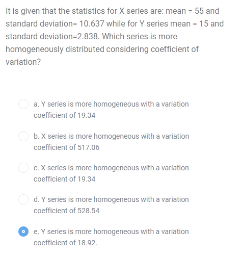 It is given that the statistics for X series are: mean = 55 and
standard deviation= 10.637 while for Y series mean = 15 and
standard deviation=2.838. Which series is more
homogeneously distributed considering coefficient of
variation?
a. Y series is more homogeneous with a variation
coefficient of 19.34
b. X series is more homogeneous with a variation
coefficient of 517.06
c. X series is more homogeneous with a variation
coefficient of 19.34
d. Y series is more homogeneous with a variation
coefficient of 528.54
e. Y series is more homogeneous with a variation
coefficient of 18.92.
