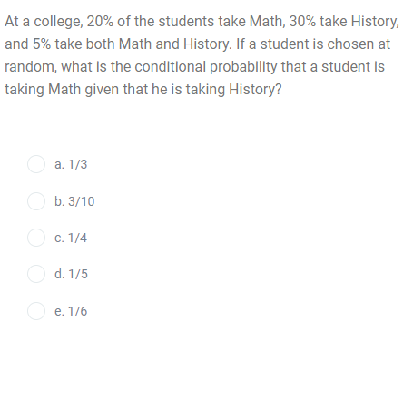 At a college, 20% of the students take Math, 30% take History,
and 5% take both Math and History. If a student is chosen at
random, what is the conditional probability that a student is
taking Math given that he is taking History?
O a. 1/3
O b. 3/10
O c. 1/4
O d. 1/5
O e. 1/6
