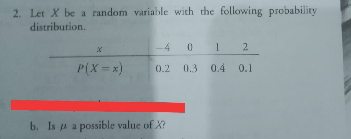 2. Let X be a random variable with the following probability
distribution.
-4
1
P(X=x)
0.2
0.3 0.4 0.1
b. Is u a possible value of X?
