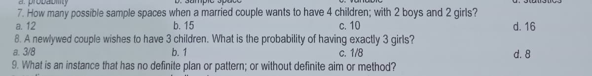 d. probabiiity
7. How many possible sample spaces when a married couple wants to have 4 children; with 2 boys and 2 girls?
a. 12
b. 15
С. 10
d. 16
8. A newlywed couple wishes to have 3 children. What is the probability of having exactly 3 girls?
a. 3/8
b. 1
c. 1/8
d. 8
9. What is an instance that has no definite plan or pattern; or without definite aim or method?
