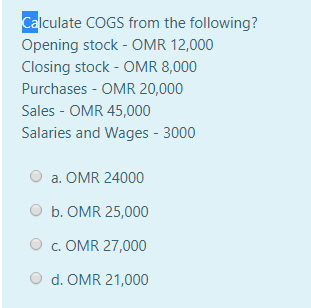 Calculate COGS from the following?
Opening stock - OMR 12,000
Closing stock - OMR 8,000
Purchases - OMR 20,000
Sales - OMR 45,000
Salaries and Wages - 3000
a. OMR 24000
b. OMR 25,000
c. OMR 27,000
d. OMR 21,000
