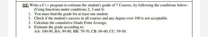 01| Write a C++ program to estimate the student's grade of 7 Courses, by following the conditions below:
(Using functions under conditions 2, 3 and 4)
1. You must find the grade for at least one student.
2. Check if the student's success in all courses and any degree over 100 is not acceptable.
3. Calculate the cumulative Grade Point Average.
4. Estimate the grade according to:
AA: 100-90, BA: 89-80, BB: 79-70, CB: 69-60, CC: 59-50.
